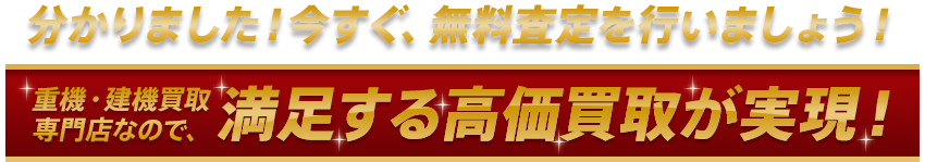 分かりました！今すぐ、無料査定を行いましょう！重機・建機買取専門店なので、満足する高価買取が実現！